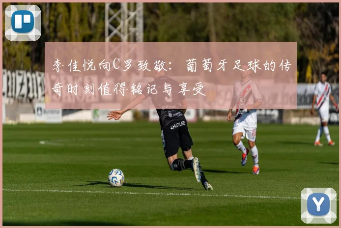 李佳悦向C罗致敬：葡萄牙足球的传奇时刻值得铭记与享受