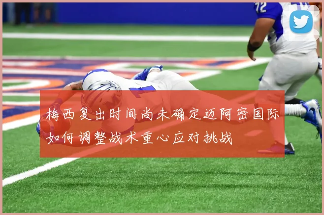 梅西复出时间尚未确定迈阿密国际如何调整战术重心应对挑战