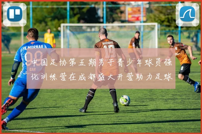 中国足协第五期男子青少年球员强化训练营在成都盛大开营助力足球未来发展