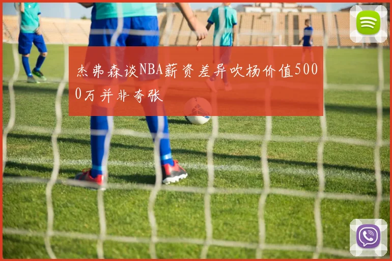 杰弗森谈NBA薪资差异吹杨价值5000万并非夸张