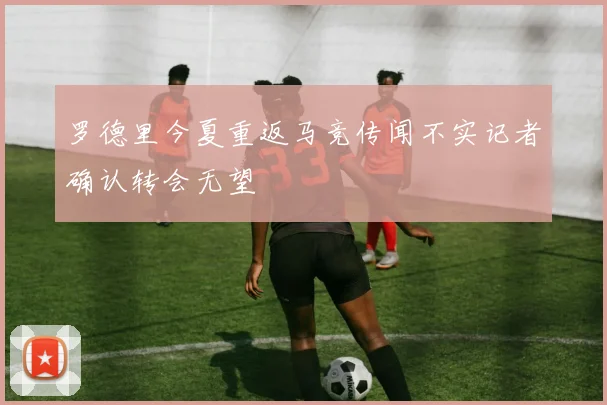 罗德里今夏重返马竞传闻不实记者确认转会无望