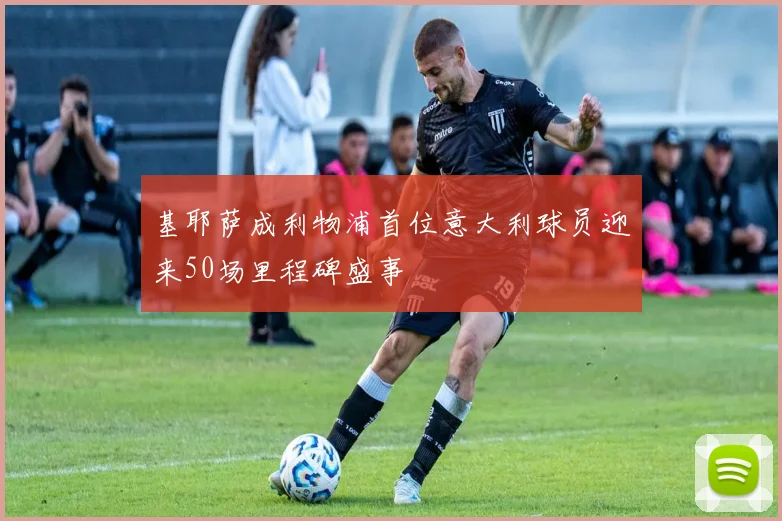 基耶萨成利物浦首位意大利球员迎来50场里程碑盛事