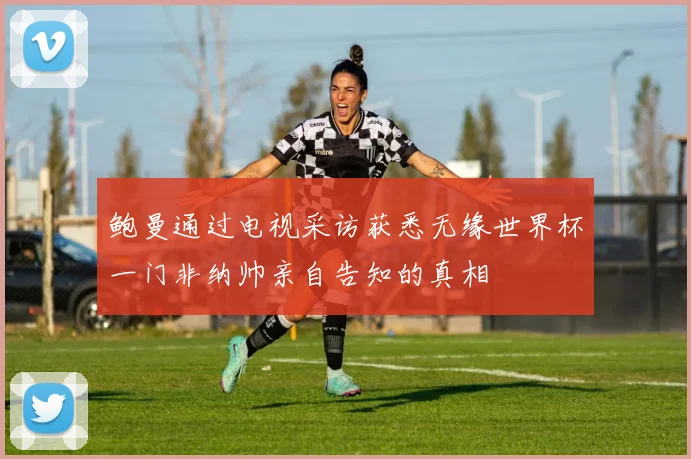 鲍曼通过电视采访获悉无缘世界杯一门非纳帅亲自告知的真相