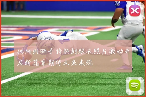 托纳利晒手持热刺球衣照片激动开启新篇章期待未来表现