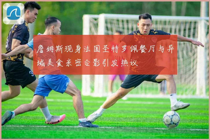 詹姆斯现身法国圣特罗佩餐厅与异域美食亲密合影引发热议