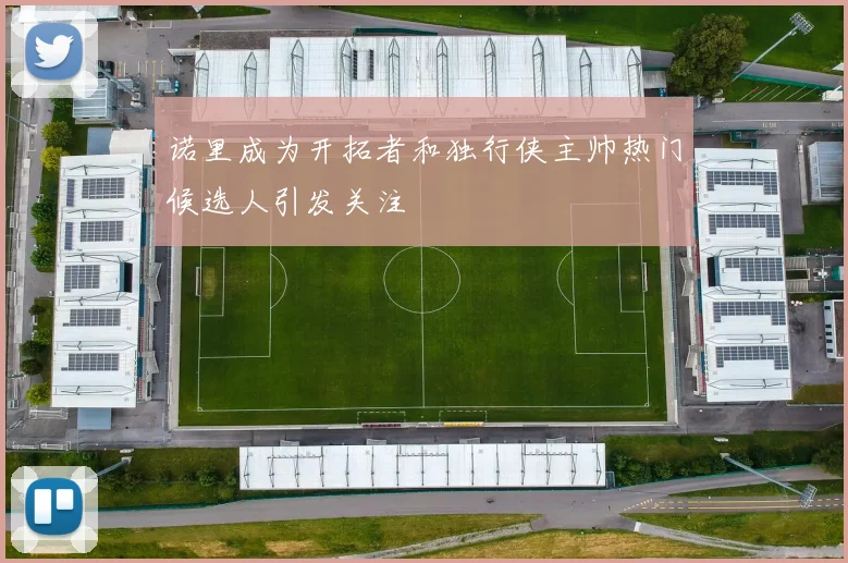 诺里成为开拓者和独行侠主帅热门候选人引发关注