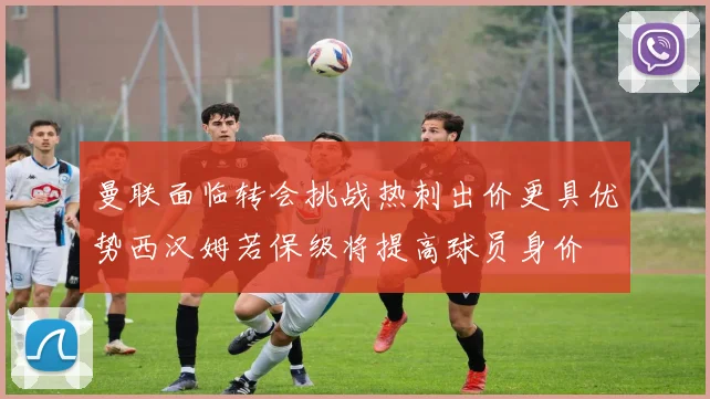 曼联面临转会挑战热刺出价更具优势西汉姆若保级将提高球员身价