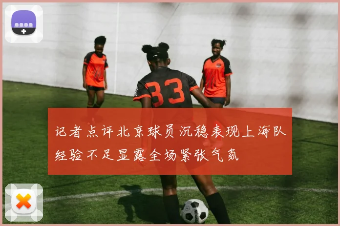 记者点评北京球员沉稳表现上海队经验不足显露全场紧张气氛