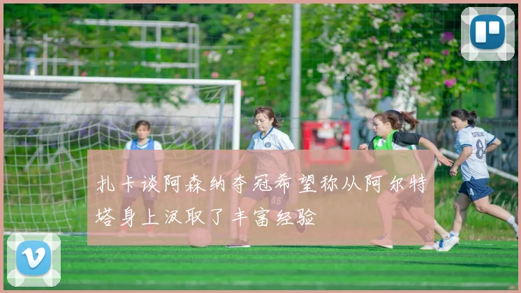 扎卡谈阿森纳夺冠希望称从阿尔特塔身上汲取了丰富经验