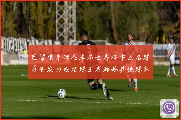 巴黎俱乐部在本届世界杯中五名球员齐发力成进球王者超越其他球队
