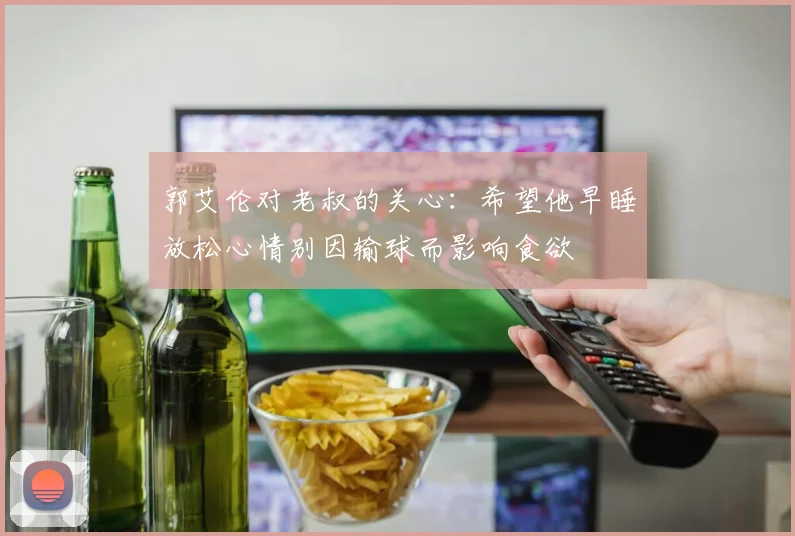 郭艾伦对老叔的关心：希望他早睡放松心情别因输球而影响食欲