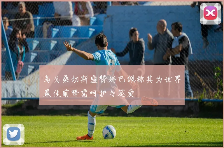 乌戈桑切斯盛赞姆巴佩称其为世界最佳前锋需呵护与宠爱