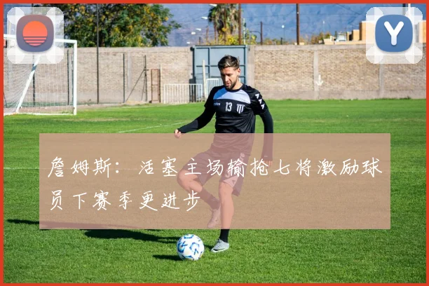 詹姆斯：活塞主场输抢七将激励球员下赛季更进步