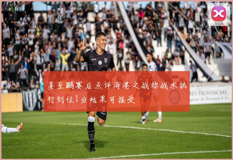 姜至鹏赛后点评海港之战称战术执行到位1分结果可接受