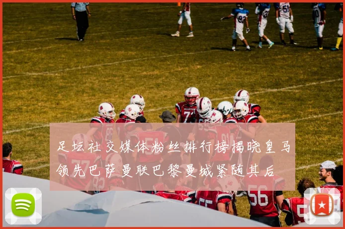 足坛社交媒体粉丝排行榜揭晓皇马领先巴萨曼联巴黎曼城紧随其后
