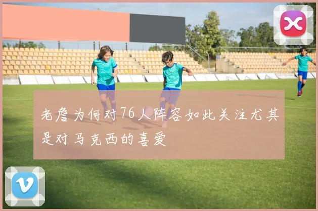 老詹为何对76人阵容如此关注尤其是对马克西的喜爱